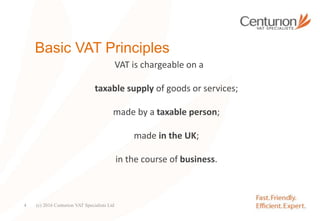 Basic VAT Principles
VAT is chargeable on a
taxable supply of goods or services;
made by a taxable person;
made in the UK;
in the course of business.
(c) 2016 Centurion VAT Specialists Ltd4
 