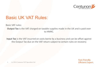 Basic UK VAT Rules:
Basic VAT rules:
Output Tax is the VAT charged on taxable supplies made in the UK and is paid over
to HMRC.
Input Tax is the VAT incurred on costs borne by a business and can be offset against
the Output Tax due on the VAT return subject to certain rules on recovery
(c) 2016 Centurion VAT Specialists Ltd6
 