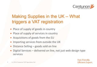 Making Supplies in the UK – What
triggers a VAT registration
 Place of supply of goods in country
 Place of supply of services in country
 Acquisitions of goods from the EU
 Importing services from outside the UK
 Distance Selling – goods sold on line
 Digital Services – delivered on line, not just web design type
services
(c) 2016 Centurion VAT Specialists Ltd9
 