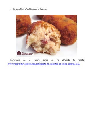  Fotografía/s y/o vídeos que la ilustren:
Referencia de la fuente donde se ha obtenido la receta:
http://recetasderechupete.hola.com/receta-de-croquetas-de-cocido-caseras/1312/
 