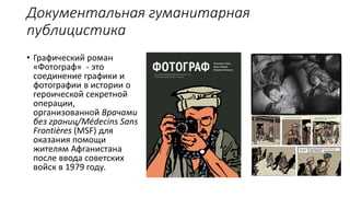 Документальная гуманитарная
публицистика
• Графический роман
«Фотограф» - это
соединение графики и
фотографии в истории о
героической секретной
операции,
организованной Врачами
без границ/Médecins Sans
Frontières (MSF) для
оказания помощи
жителям Афганистана
после ввода советских
войск в 1979 году.
 