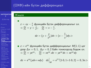 МАТЕМАТИК-
2
Д.Баттөр
Агуулга
Олон
хувьсагчтай
функц
(ОХФ)
(ОХФ)-ийн
тухайн
уламжлал
(ОХФ)-ийн
бүтэн
дифференциал
Давхар
функцийн
уламжлал
Далд
функцийн
уламжлал
(ОХФ)-ийн
өгөгдсөн
чиглэлээр
авсан
уламжлал
(ОХФ)-ийн
градент
(ОХФ)-ийн
дээд
эрэмбийн
тухайн
(ОХФ)-ийн бүтэн дифференциал
Жишээ
z = xy − y
x функцийн бүтэн дифференциалыг ол.
∂z
∂x = y + y
x2 ; ∂z
∂y = x − 1
x .
dz = (y +
y
x2
)dx + (x −
1
x
)dy.
z = exy функцийн бүтэн дифференциалыг M(1; 1) цэг
дээр ∆x = 0, 1, ∆y = 0, 2 байх тохиолдолд бодож ол.
∂z
∂x = yexy ; ∂z
∂y = xexy .dz = yexy dx + xexy dy
dz = exy
(ydx+xdy) dz
M
= e1·1
(1·0, 1+1·0, 2) = 0, 3e.
 