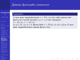 МАТЕМАТИК-
2
Д.Баттөр
Агуулга
Олон
хувьсагчтай
функц
(ОХФ)
(ОХФ)-ийн
тухайн
уламжлал
(ОХФ)-ийн
бүтэн
дифференциал
Давхар
функцийн
уламжлал
Далд
функцийн
уламжлал
(ОХФ)-ийн
өгөгдсөн
чиглэлээр
авсан
уламжлал
(ОХФ)-ийн
градент
(ОХФ)-ийн
дээд
эрэмбийн
тухайн
Давхар функцийн уламжлал
Тодорхойлт
V -муж дээр тодорхойлогдсон z = F(u; v)-гэсэн хоёр хувьсагчтай
функц авч түүний аргумент u, v-г x, y-гээс хамаарсан
u = φ(x; y), v = ψ(x; y),
(x; y) ∈ D, (u; v) ∈ V функц байх z = F(φ(x; y); ψ(x; y))-ыг D муж
дээр тодорхойлогдсон давхар функц гэнэ.
 
