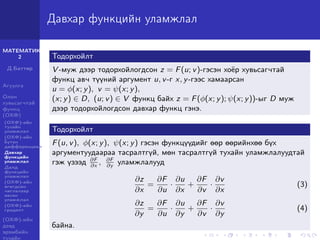МАТЕМАТИК-
2
Д.Баттөр
Агуулга
Олон
хувьсагчтай
функц
(ОХФ)
(ОХФ)-ийн
тухайн
уламжлал
(ОХФ)-ийн
бүтэн
дифференциал
Давхар
функцийн
уламжлал
Далд
функцийн
уламжлал
(ОХФ)-ийн
өгөгдсөн
чиглэлээр
авсан
уламжлал
(ОХФ)-ийн
градент
(ОХФ)-ийн
дээд
эрэмбийн
тухайн
Давхар функцийн уламжлал
Тодорхойлт
V -муж дээр тодорхойлогдсон z = F(u; v)-гэсэн хоёр хувьсагчтай
функц авч түүний аргумент u, v-г x, y-гээс хамаарсан
u = φ(x; y), v = ψ(x; y),
(x; y) ∈ D, (u; v) ∈ V функц байх z = F(φ(x; y); ψ(x; y))-ыг D муж
дээр тодорхойлогдсон давхар функц гэнэ.
Тодорхойлт
F(u, v), φ(x; y), ψ(x; y) гэсэн функцүүдийг өөр өөрийнхөө бүх
аргументуудаараа тасралтгүй, мөн тасралтгүй тухайн уламжлалуудтай
гэж үзээд ∂F
∂x
, ∂F
∂y
уламжлалууд
∂z
∂x
=
∂F
∂u
·
∂u
∂x
+
∂F
∂v
·
∂v
∂x
(3)
∂z
∂y
=
∂F
∂u
·
∂u
∂y
+
∂F
∂v
·
∂v
∂y
(4)
байна.
 
