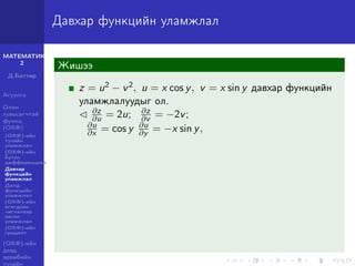 МАТЕМАТИК-
2
Д.Баттөр
Агуулга
Олон
хувьсагчтай
функц
(ОХФ)
(ОХФ)-ийн
тухайн
уламжлал
(ОХФ)-ийн
бүтэн
дифференциал
Давхар
функцийн
уламжлал
Далд
функцийн
уламжлал
(ОХФ)-ийн
өгөгдсөн
чиглэлээр
авсан
уламжлал
(ОХФ)-ийн
градент
(ОХФ)-ийн
дээд
эрэмбийн
тухайн
Давхар функцийн уламжлал
Жишээ
z = u2 − v2, u = x cos y, v = x sin y давхар функцийн
уламжлалуудыг ол.
∂z
∂u = 2u; ∂z
∂v = −2v;
∂u
∂x = cos y ∂u
∂y = −x sin y,
 