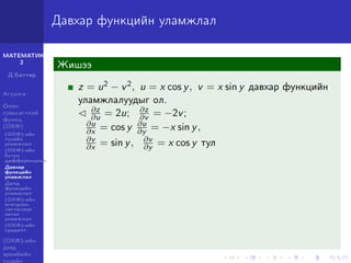 МАТЕМАТИК-
2
Д.Баттөр
Агуулга
Олон
хувьсагчтай
функц
(ОХФ)
(ОХФ)-ийн
тухайн
уламжлал
(ОХФ)-ийн
бүтэн
дифференциал
Давхар
функцийн
уламжлал
Далд
функцийн
уламжлал
(ОХФ)-ийн
өгөгдсөн
чиглэлээр
авсан
уламжлал
(ОХФ)-ийн
градент
(ОХФ)-ийн
дээд
эрэмбийн
тухайн
Давхар функцийн уламжлал
Жишээ
z = u2 − v2, u = x cos y, v = x sin y давхар функцийн
уламжлалуудыг ол.
∂z
∂u = 2u; ∂z
∂v = −2v;
∂u
∂x = cos y ∂u
∂y = −x sin y,
∂v
∂x = sin y, ∂v
∂y = x cos y тул
 