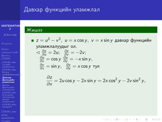МАТЕМАТИК-
2
Д.Баттөр
Агуулга
Олон
хувьсагчтай
функц
(ОХФ)
(ОХФ)-ийн
тухайн
уламжлал
(ОХФ)-ийн
бүтэн
дифференциал
Давхар
функцийн
уламжлал
Далд
функцийн
уламжлал
(ОХФ)-ийн
өгөгдсөн
чиглэлээр
авсан
уламжлал
(ОХФ)-ийн
градент
(ОХФ)-ийн
дээд
эрэмбийн
тухайн
Давхар функцийн уламжлал
Жишээ
z = u2 − v2, u = x cos y, v = x sin y давхар функцийн
уламжлалуудыг ол.
∂z
∂u = 2u; ∂z
∂v = −2v;
∂u
∂x = cos y ∂u
∂y = −x sin y,
∂v
∂x = sin y, ∂v
∂y = x cos y тул
∂z
∂x
= 2u cos y − 2x sin y = 2x cos2
y − 2v sin2
y,
 