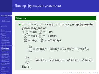 МАТЕМАТИК-
2
Д.Баттөр
Агуулга
Олон
хувьсагчтай
функц
(ОХФ)
(ОХФ)-ийн
тухайн
уламжлал
(ОХФ)-ийн
бүтэн
дифференциал
Давхар
функцийн
уламжлал
Далд
функцийн
уламжлал
(ОХФ)-ийн
өгөгдсөн
чиглэлээр
авсан
уламжлал
(ОХФ)-ийн
градент
(ОХФ)-ийн
дээд
эрэмбийн
тухайн
Давхар функцийн уламжлал
Жишээ
z = u2 − v2, u = x cos y, v = x sin y давхар функцийн
уламжлалуудыг ол.
∂z
∂u = 2u; ∂z
∂v = −2v;
∂u
∂x = cos y ∂u
∂y = −x sin y,
∂v
∂x = sin y, ∂v
∂y = x cos y тул
∂z
∂x
= 2u cos y − 2x sin y = 2x cos2
y − 2v sin2
y,
∂z
∂y
= −2ux sin y − 2vx cos y = −x2
sin 2y − x2
sin 2y
байна.
 