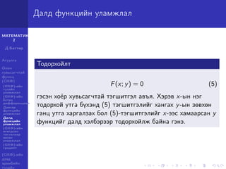 МАТЕМАТИК-
2
Д.Баттөр
Агуулга
Олон
хувьсагчтай
функц
(ОХФ)
(ОХФ)-ийн
тухайн
уламжлал
(ОХФ)-ийн
бүтэн
дифференциал
Давхар
функцийн
уламжлал
Далд
функцийн
уламжлал
(ОХФ)-ийн
өгөгдсөн
чиглэлээр
авсан
уламжлал
(ОХФ)-ийн
градент
(ОХФ)-ийн
дээд
эрэмбийн
тухайн
Далд функцийн уламжлал
Тодорхойлт
F(x; y) = 0 (5)
гэсэн хоёр хувьсагчтай тэгшитгэл авъя. Хэрэв x-ын нэг
тодорхой утга бүхэнд (5) тэгшитгэлийг хангах y-ын зөвхөн
ганц утга харгалзах бол (5)-тэгшитгэлийг x-ээс хамаарсан y
функцийг далд хэлбэрээр тодорхойлж байна гэнэ.
 