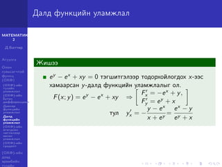 МАТЕМАТИК-
2
Д.Баттөр
Агуулга
Олон
хувьсагчтай
функц
(ОХФ)
(ОХФ)-ийн
тухайн
уламжлал
(ОХФ)-ийн
бүтэн
дифференциал
Давхар
функцийн
уламжлал
Далд
функцийн
уламжлал
(ОХФ)-ийн
өгөгдсөн
чиглэлээр
авсан
уламжлал
(ОХФ)-ийн
градент
(ОХФ)-ийн
дээд
эрэмбийн
тухайн
Далд функцийн уламжлал
Жишээ
ey − ex + xy = 0 тэгшитгэлээр тодорхойлогдох x-ээс
хамаарсан y-далд функцийн уламжлалыг ол.
F(x; y) = ey
− ex
+ xy ⇒
Fx = −ex + y,
Fy = ey + x
тул yx = −
y − ex
x + ey
=
ex − y
ey + x
 
