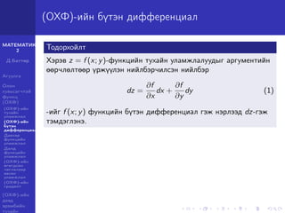 МАТЕМАТИК-
2
Д.Баттөр
Агуулга
Олон
хувьсагчтай
функц
(ОХФ)
(ОХФ)-ийн
тухайн
уламжлал
(ОХФ)-ийн
бүтэн
дифференциал
Давхар
функцийн
уламжлал
Далд
функцийн
уламжлал
(ОХФ)-ийн
өгөгдсөн
чиглэлээр
авсан
уламжлал
(ОХФ)-ийн
градент
(ОХФ)-ийн
дээд
эрэмбийн
тухайн
(ОХФ)-ийн бүтэн дифференциал
Тодорхойлт
Хэрэв z = f (x; y)-функцийн тухайн уламжлалуудыг аргументийн
өөрчлөлтөөр үржүүлэн нийлбэрчилсэн нийлбэр
dz =
∂f
∂x
dx +
∂f
∂y
dy (1)
-ийг f (x; y) функцийн бүтэн дифференциал гэж нэрлээд dz-гэж
тэмдэглэнэ.
 