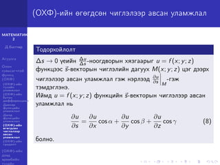 МАТЕМАТИК-
2
Д.Баттөр
Агуулга
Олон
хувьсагчтай
функц
(ОХФ)
(ОХФ)-ийн
тухайн
уламжлал
(ОХФ)-ийн
бүтэн
дифференциал
Давхар
функцийн
уламжлал
Далд
функцийн
уламжлал
(ОХФ)-ийн
өгөгдсөн
чиглэлээр
авсан
уламжлал
(ОХФ)-ийн
градент
(ОХФ)-ийн
дээд
эрэмбийн
тухайн
(ОХФ)-ийн өгөгдсөн чиглэлээр авсан уламжлал
Тодорхойлолт
∆s → 0 үеийн ∆u
∆s -ноогдворын хязгаарыг u = f (x; y; z)
функцээс s-векторын чиглэлийн дагуух M(x; y; z) цэг дээрх
чиглэлээр авсан уламжлал гэж нэрлээд ∂u
∂s M
-гэж
тэмдэглэнэ.
Иймд u = f (x; y; z) функцийн s-векторын чиглэлээр авсан
уламжлал нь
∂u
∂s
=
∂u
∂x
cos α +
∂u
∂y
cos β +
∂u
∂z
cos γ (8)
болно.
 