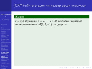 МАТЕМАТИК-
2
Д.Баттөр
Агуулга
Олон
хувьсагчтай
функц
(ОХФ)
(ОХФ)-ийн
тухайн
уламжлал
(ОХФ)-ийн
бүтэн
дифференциал
Давхар
функцийн
уламжлал
Далд
функцийн
уламжлал
(ОХФ)-ийн
өгөгдсөн
чиглэлээр
авсан
уламжлал
(ОХФ)-ийн
градент
(ОХФ)-ийн
дээд
эрэмбийн
тухайн
(ОХФ)-ийн өгөгдсөн чиглэлээр авсан уламжлал
Жишээ
u = xyz функцийн s = 2i + j + 3k векторын чиглэлээр
авсан уламжлалыг M(1; 2; −1) цэг дээр ол.
 