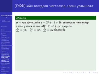 МАТЕМАТИК-
2
Д.Баттөр
Агуулга
Олон
хувьсагчтай
функц
(ОХФ)
(ОХФ)-ийн
тухайн
уламжлал
(ОХФ)-ийн
бүтэн
дифференциал
Давхар
функцийн
уламжлал
Далд
функцийн
уламжлал
(ОХФ)-ийн
өгөгдсөн
чиглэлээр
авсан
уламжлал
(ОХФ)-ийн
градент
(ОХФ)-ийн
дээд
эрэмбийн
тухайн
(ОХФ)-ийн өгөгдсөн чиглэлээр авсан уламжлал
Жишээ
u = xyz функцийн s = 2i + j + 3k векторын чиглэлээр
авсан уламжлалыг M(1; 2; −1) цэг дээр ол.
∂u
∂x = yz, ∂u
∂y = xz, ∂u
∂z = xy болох ба
 