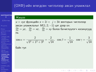 МАТЕМАТИК-
2
Д.Баттөр
Агуулга
Олон
хувьсагчтай
функц
(ОХФ)
(ОХФ)-ийн
тухайн
уламжлал
(ОХФ)-ийн
бүтэн
дифференциал
Давхар
функцийн
уламжлал
Далд
функцийн
уламжлал
(ОХФ)-ийн
өгөгдсөн
чиглэлээр
авсан
уламжлал
(ОХФ)-ийн
градент
(ОХФ)-ийн
дээд
эрэмбийн
тухайн
(ОХФ)-ийн өгөгдсөн чиглэлээр авсан уламжлал
Жишээ
u = xyz функцийн s = 2i + j + 3k векторын чиглэлээр
авсан уламжлалыг M(1; 2; −1) цэг дээр ол.
∂u
∂x = yz, ∂u
∂y = xz, ∂u
∂z = xy болох бачиглүүлэгч косинусууд
нь
cos α =
2
√
22 + 12 + 32
=
2
√
14
, cos β =
1
√
14
, cos γ =
3
√
14
байх тул
 