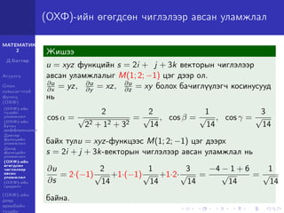 МАТЕМАТИК-
2
Д.Баттөр
Агуулга
Олон
хувьсагчтай
функц
(ОХФ)
(ОХФ)-ийн
тухайн
уламжлал
(ОХФ)-ийн
бүтэн
дифференциал
Давхар
функцийн
уламжлал
Далд
функцийн
уламжлал
(ОХФ)-ийн
өгөгдсөн
чиглэлээр
авсан
уламжлал
(ОХФ)-ийн
градент
(ОХФ)-ийн
дээд
эрэмбийн
тухайн
(ОХФ)-ийн өгөгдсөн чиглэлээр авсан уламжлал
Жишээ
u = xyz функцийн s = 2i + j + 3k векторын чиглэлээр
авсан уламжлалыг M(1; 2; −1) цэг дээр ол.
∂u
∂x = yz, ∂u
∂y = xz, ∂u
∂z = xy болох бачиглүүлэгч косинусууд
нь
cos α =
2
√
22 + 12 + 32
=
2
√
14
, cos β =
1
√
14
, cos γ =
3
√
14
байх тулu = xyz-функцээс M(1; 2; −1) цэг дээрх
s = 2i + j + 3k-векторын чиглэлээр авсан уламжлал нь
∂u
∂s
= 2·(−1)
2
√
14
+1·(−1)
1
√
14
+1·2·
3
√
14
=
−4 − 1 + 6
√
14
=
1
√
14
байна.
 