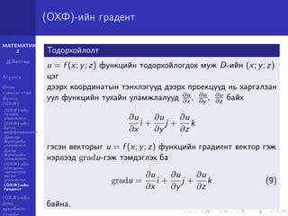 МАТЕМАТИК-
2
Д.Баттөр
Агуулга
Олон
хувьсагчтай
функц
(ОХФ)
(ОХФ)-ийн
тухайн
уламжлал
(ОХФ)-ийн
бүтэн
дифференциал
Давхар
функцийн
уламжлал
Далд
функцийн
уламжлал
(ОХФ)-ийн
өгөгдсөн
чиглэлээр
авсан
уламжлал
(ОХФ)-ийн
градент
(ОХФ)-ийн
дээд
эрэмбийн
тухайн
(ОХФ)-ийн градент
Тодорхойлолт
u = f (x; y; z) функцийн тодорхойлогдох муж D-ийн (x; y; z)
цэг
дээрх координатын тэнхлэгүүд дээрх проекцүүд нь харгалзан
уул функцийн тухайн уламжлалууд ∂u
∂x , ∂u
∂y , ∂u
∂z байх
∂u
∂x
i +
∂u
∂y
j +
∂u
∂z
k
гэсэн векторыг u = f (x; y; z) функцийн градиент вектор гэж
нэрлээд gradu-гэж тэмдэглэх ба
gradu =
∂u
∂x
i +
∂u
∂y
j +
∂u
∂z
k (9)
байна.
 