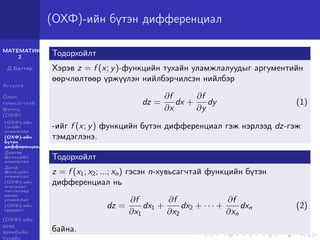 МАТЕМАТИК-
2
Д.Баттөр
Агуулга
Олон
хувьсагчтай
функц
(ОХФ)
(ОХФ)-ийн
тухайн
уламжлал
(ОХФ)-ийн
бүтэн
дифференциал
Давхар
функцийн
уламжлал
Далд
функцийн
уламжлал
(ОХФ)-ийн
өгөгдсөн
чиглэлээр
авсан
уламжлал
(ОХФ)-ийн
градент
(ОХФ)-ийн
дээд
эрэмбийн
тухайн
(ОХФ)-ийн бүтэн дифференциал
Тодорхойлт
Хэрэв z = f (x; y)-функцийн тухайн уламжлалуудыг аргументийн
өөрчлөлтөөр үржүүлэн нийлбэрчилсэн нийлбэр
dz =
∂f
∂x
dx +
∂f
∂y
dy (1)
-ийг f (x; y) функцийн бүтэн дифференциал гэж нэрлээд dz-гэж
тэмдэглэнэ.
Тодорхойлт
z = f (x1; x2; ...; xn) гэсэн n-хувьсагчтай функцийн бүтэн
дифференциал нь
dz =
∂f
∂x1
dx1 +
∂f
∂x2
dx2 + · · · +
∂f
∂xn
dxn (2)
байна.
 