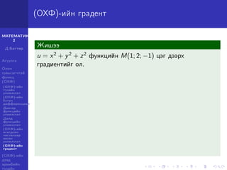 МАТЕМАТИК-
2
Д.Баттөр
Агуулга
Олон
хувьсагчтай
функц
(ОХФ)
(ОХФ)-ийн
тухайн
уламжлал
(ОХФ)-ийн
бүтэн
дифференциал
Давхар
функцийн
уламжлал
Далд
функцийн
уламжлал
(ОХФ)-ийн
өгөгдсөн
чиглэлээр
авсан
уламжлал
(ОХФ)-ийн
градент
(ОХФ)-ийн
дээд
эрэмбийн
тухайн
(ОХФ)-ийн градент
Жишээ
u = x2 + y2 + z2 функцийн M(1; 2; −1) цэг дээрх
градиентийг ол.
 