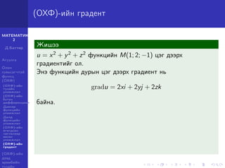 МАТЕМАТИК-
2
Д.Баттөр
Агуулга
Олон
хувьсагчтай
функц
(ОХФ)
(ОХФ)-ийн
тухайн
уламжлал
(ОХФ)-ийн
бүтэн
дифференциал
Давхар
функцийн
уламжлал
Далд
функцийн
уламжлал
(ОХФ)-ийн
өгөгдсөн
чиглэлээр
авсан
уламжлал
(ОХФ)-ийн
градент
(ОХФ)-ийн
дээд
эрэмбийн
тухайн
(ОХФ)-ийн градент
Жишээ
u = x2 + y2 + z2 функцийн M(1; 2; −1) цэг дээрх
градиентийг ол.
Энэ функцийн дурын цэг дээрх градиент нь
gradu = 2xi + 2yj + 2zk
байна.
 