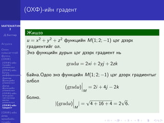 МАТЕМАТИК-
2
Д.Баттөр
Агуулга
Олон
хувьсагчтай
функц
(ОХФ)
(ОХФ)-ийн
тухайн
уламжлал
(ОХФ)-ийн
бүтэн
дифференциал
Давхар
функцийн
уламжлал
Далд
функцийн
уламжлал
(ОХФ)-ийн
өгөгдсөн
чиглэлээр
авсан
уламжлал
(ОХФ)-ийн
градент
(ОХФ)-ийн
дээд
эрэмбийн
тухайн
(ОХФ)-ийн градент
Жишээ
u = x2 + y2 + z2 функцийн M(1; 2; −1) цэг дээрх
градиентийг ол.
Энэ функцийн дурын цэг дээрх градиент нь
gradu = 2xi + 2yj + 2zk
байна.Одоо энэ функцийн M(1; 2; −1) цэг дээрх градиентыг
олбол
(gradu)
M
= 2i + 4j − 2k
болно.
|(gradu)
M
| =
√
4 + 16 + 4 = 2
√
6.
 