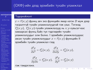 МАТЕМАТИК-
2
Д.Баттөр
Агуулга
Олон
хувьсагчтай
функц
(ОХФ)
(ОХФ)-ийн
тухайн
уламжлал
(ОХФ)-ийн
бүтэн
дифференциал
Давхар
функцийн
уламжлал
Далд
функцийн
уламжлал
(ОХФ)-ийн
өгөгдсөн
чиглэлээр
авсан
уламжлал
(ОХФ)-ийн
градент
(ОХФ)-ийн
дээд
эрэмбийн
тухайн
(ОХФ)-ийн дээд эрэмбийн тухайн уламжлал
Тодорхойлолт
z = f (x; y) функц авч энэ функцийн ямар нэгэн D муж дээр
тасралтгүй тухайн уламжлалуудтай гэж үзье. Тэгэхэд
fx (x; y), fy (x; y)-тухайн уламжлалууд нь x; y-хувьсагчаас
хамаарсан функц байх тул тэдгээрийн тухайн
уламжлалуудыг олж болно. I эрэмбийн уламжлалуудаас
авсан тухайн уламжлалуудыг z = f (x; y) функцийн II
эрэмбийн тухайн уламжлал гээд
∂2z
∂x2
= fxx (x; y),
∂2z
∂x∂y
= fxy (x; y),
∂2z
∂y∂x
= fyx (x; y),
∂2z
∂y2
= fyy (x; y)
гэж тэмдэглэнэ.
 