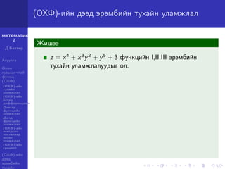 МАТЕМАТИК-
2
Д.Баттөр
Агуулга
Олон
хувьсагчтай
функц
(ОХФ)
(ОХФ)-ийн
тухайн
уламжлал
(ОХФ)-ийн
бүтэн
дифференциал
Давхар
функцийн
уламжлал
Далд
функцийн
уламжлал
(ОХФ)-ийн
өгөгдсөн
чиглэлээр
авсан
уламжлал
(ОХФ)-ийн
градент
(ОХФ)-ийн
дээд
эрэмбийн
тухайн
(ОХФ)-ийн дээд эрэмбийн тухайн уламжлал
Жишээ
z = x4 + x3y2 + y5 + 3 функцийн I,II,III эрэмбийн
тухайн уламжлалуудыг ол.
 
