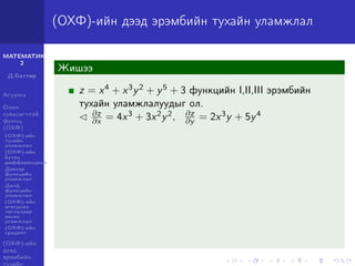 МАТЕМАТИК-
2
Д.Баттөр
Агуулга
Олон
хувьсагчтай
функц
(ОХФ)
(ОХФ)-ийн
тухайн
уламжлал
(ОХФ)-ийн
бүтэн
дифференциал
Давхар
функцийн
уламжлал
Далд
функцийн
уламжлал
(ОХФ)-ийн
өгөгдсөн
чиглэлээр
авсан
уламжлал
(ОХФ)-ийн
градент
(ОХФ)-ийн
дээд
эрэмбийн
тухайн
(ОХФ)-ийн дээд эрэмбийн тухайн уламжлал
Жишээ
z = x4 + x3y2 + y5 + 3 функцийн I,II,III эрэмбийн
тухайн уламжлалуудыг ол.
∂z
∂x = 4x3 + 3x2y2, ∂z
∂y = 2x3y + 5y4
 