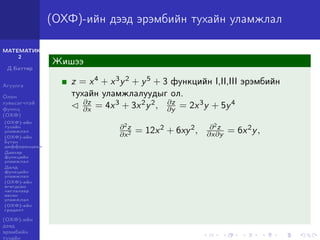 МАТЕМАТИК-
2
Д.Баттөр
Агуулга
Олон
хувьсагчтай
функц
(ОХФ)
(ОХФ)-ийн
тухайн
уламжлал
(ОХФ)-ийн
бүтэн
дифференциал
Давхар
функцийн
уламжлал
Далд
функцийн
уламжлал
(ОХФ)-ийн
өгөгдсөн
чиглэлээр
авсан
уламжлал
(ОХФ)-ийн
градент
(ОХФ)-ийн
дээд
эрэмбийн
тухайн
(ОХФ)-ийн дээд эрэмбийн тухайн уламжлал
Жишээ
z = x4 + x3y2 + y5 + 3 функцийн I,II,III эрэмбийн
тухайн уламжлалуудыг ол.
∂z
∂x = 4x3 + 3x2y2, ∂z
∂y = 2x3y + 5y4
∂2z
∂x2 = 12x2 + 6xy2, ∂2z
∂x∂y = 6x2y,
 
