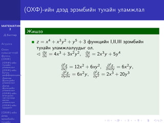 МАТЕМАТИК-
2
Д.Баттөр
Агуулга
Олон
хувьсагчтай
функц
(ОХФ)
(ОХФ)-ийн
тухайн
уламжлал
(ОХФ)-ийн
бүтэн
дифференциал
Давхар
функцийн
уламжлал
Далд
функцийн
уламжлал
(ОХФ)-ийн
өгөгдсөн
чиглэлээр
авсан
уламжлал
(ОХФ)-ийн
градент
(ОХФ)-ийн
дээд
эрэмбийн
тухайн
(ОХФ)-ийн дээд эрэмбийн тухайн уламжлал
Жишээ
z = x4 + x3y2 + y5 + 3 функцийн I,II,III эрэмбийн
тухайн уламжлалуудыг ол.
∂z
∂x = 4x3 + 3x2y2, ∂z
∂y = 2x3y + 5y4
∂2z
∂x2 = 12x2 + 6xy2, ∂2z
∂x∂y = 6x2y,
∂2z
∂y∂x = 6x2y, ∂2z
∂y2 = 2x3 + 20y3
 
