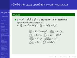 МАТЕМАТИК-
2
Д.Баттөр
Агуулга
Олон
хувьсагчтай
функц
(ОХФ)
(ОХФ)-ийн
тухайн
уламжлал
(ОХФ)-ийн
бүтэн
дифференциал
Давхар
функцийн
уламжлал
Далд
функцийн
уламжлал
(ОХФ)-ийн
өгөгдсөн
чиглэлээр
авсан
уламжлал
(ОХФ)-ийн
градент
(ОХФ)-ийн
дээд
эрэмбийн
тухайн
(ОХФ)-ийн дээд эрэмбийн тухайн уламжлал
Жишээ
z = x4 + x3y2 + y5 + 3 функцийн I,II,III эрэмбийн
тухайн уламжлалуудыг ол.
∂z
∂x = 4x3 + 3x2y2, ∂z
∂y = 2x3y + 5y4
∂2z
∂x2 = 12x2 + 6xy2, ∂2z
∂x∂y = 6x2y,
∂2z
∂y∂x = 6x2y, ∂2z
∂y2 = 2x3 + 20y3
∂3z
∂y∂x2 = 12xy, ∂3z
∂x∂y∂y = 6x2,
∂3z
∂y2∂x
= 6x2, ∂3z
∂y3 = 60y2,
 
