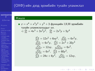 МАТЕМАТИК-
2
Д.Баттөр
Агуулга
Олон
хувьсагчтай
функц
(ОХФ)
(ОХФ)-ийн
тухайн
уламжлал
(ОХФ)-ийн
бүтэн
дифференциал
Давхар
функцийн
уламжлал
Далд
функцийн
уламжлал
(ОХФ)-ийн
өгөгдсөн
чиглэлээр
авсан
уламжлал
(ОХФ)-ийн
градент
(ОХФ)-ийн
дээд
эрэмбийн
тухайн
(ОХФ)-ийн дээд эрэмбийн тухайн уламжлал
Жишээ
z = x4 + x3y2 + y5 + 3 функцийн I,II,III эрэмбийн
тухайн уламжлалуудыг ол.
∂z
∂x = 4x3 + 3x2y2, ∂z
∂y = 2x3y + 5y4
∂2z
∂x2 = 12x2 + 6xy2, ∂2z
∂x∂y = 6x2y,
∂2z
∂y∂x = 6x2y, ∂2z
∂y2 = 2x3 + 20y3
∂3z
∂y∂x2 = 12xy, ∂3z
∂x∂y∂y = 6x2,
∂3z
∂y2∂x
= 6x2, ∂3z
∂y3 = 60y2,
∂3z
∂x3 = 24x + 6y2, ∂3z
∂x2∂y
= 12xy,
 