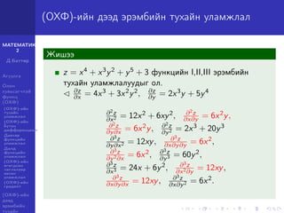 МАТЕМАТИК-
2
Д.Баттөр
Агуулга
Олон
хувьсагчтай
функц
(ОХФ)
(ОХФ)-ийн
тухайн
уламжлал
(ОХФ)-ийн
бүтэн
дифференциал
Давхар
функцийн
уламжлал
Далд
функцийн
уламжлал
(ОХФ)-ийн
өгөгдсөн
чиглэлээр
авсан
уламжлал
(ОХФ)-ийн
градент
(ОХФ)-ийн
дээд
эрэмбийн
тухайн
(ОХФ)-ийн дээд эрэмбийн тухайн уламжлал
Жишээ
z = x4 + x3y2 + y5 + 3 функцийн I,II,III эрэмбийн
тухайн уламжлалуудыг ол.
∂z
∂x = 4x3 + 3x2y2, ∂z
∂y = 2x3y + 5y4
∂2z
∂x2 = 12x2 + 6xy2, ∂2z
∂x∂y = 6x2y,
∂2z
∂y∂x = 6x2y, ∂2z
∂y2 = 2x3 + 20y3
∂3z
∂y∂x2 = 12xy, ∂3z
∂x∂y∂y = 6x2,
∂3z
∂y2∂x
= 6x2, ∂3z
∂y3 = 60y2,
∂3z
∂x3 = 24x + 6y2, ∂3z
∂x2∂y
= 12xy,
∂3z
∂x∂y∂x = 12xy, ∂3z
∂x∂y2 = 6x2.
 