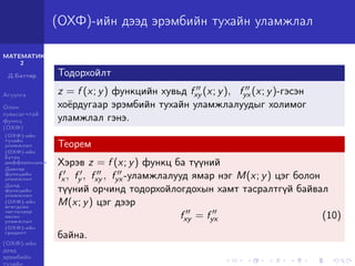 МАТЕМАТИК-
2
Д.Баттөр
Агуулга
Олон
хувьсагчтай
функц
(ОХФ)
(ОХФ)-ийн
тухайн
уламжлал
(ОХФ)-ийн
бүтэн
дифференциал
Давхар
функцийн
уламжлал
Далд
функцийн
уламжлал
(ОХФ)-ийн
өгөгдсөн
чиглэлээр
авсан
уламжлал
(ОХФ)-ийн
градент
(ОХФ)-ийн
дээд
эрэмбийн
тухайн
(ОХФ)-ийн дээд эрэмбийн тухайн уламжлал
Тодорхойлт
z = f (x; y) функцийн хувьд fxy (x; y), fyx (x; y)-гэсэн
хоёрдугаар эрэмбийн тухайн уламжлалуудыг холимог
уламжлал гэнэ.
Теорем
Хэрэв z = f (x; y) функц ба түүний
fx , fy , fxy , fyx -уламжлалууд ямар нэг M(x; y) цэг болон
түүний орчинд тодорхойлогдохын хамт тасралтгүй байвал
M(x; y) цэг дээр
fxy = fyx (10)
байна.
 