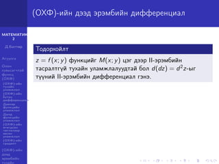 МАТЕМАТИК-
2
Д.Баттөр
Агуулга
Олон
хувьсагчтай
функц
(ОХФ)
(ОХФ)-ийн
тухайн
уламжлал
(ОХФ)-ийн
бүтэн
дифференциал
Давхар
функцийн
уламжлал
Далд
функцийн
уламжлал
(ОХФ)-ийн
өгөгдсөн
чиглэлээр
авсан
уламжлал
(ОХФ)-ийн
градент
(ОХФ)-ийн
дээд
эрэмбийн
тухайн
(ОХФ)-ийн дээд эрэмбийн дифференциал
Тодорхойлт
z = f (x; y) функцийг M(x; y) цэг дээр II-эрэмбийн
тасралтгүй тухайн уламжлалуудтай бол d(dz) = d2z-ыг
түүний II-эрэмбийн дифференциал гэнэ.
 