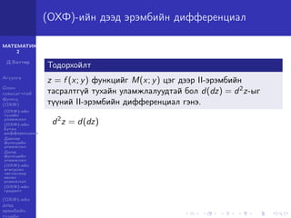 МАТЕМАТИК-
2
Д.Баттөр
Агуулга
Олон
хувьсагчтай
функц
(ОХФ)
(ОХФ)-ийн
тухайн
уламжлал
(ОХФ)-ийн
бүтэн
дифференциал
Давхар
функцийн
уламжлал
Далд
функцийн
уламжлал
(ОХФ)-ийн
өгөгдсөн
чиглэлээр
авсан
уламжлал
(ОХФ)-ийн
градент
(ОХФ)-ийн
дээд
эрэмбийн
тухайн
(ОХФ)-ийн дээд эрэмбийн дифференциал
Тодорхойлт
z = f (x; y) функцийг M(x; y) цэг дээр II-эрэмбийн
тасралтгүй тухайн уламжлалуудтай бол d(dz) = d2z-ыг
түүний II-эрэмбийн дифференциал гэнэ.
d2
z = d(dz)
 