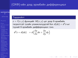 МАТЕМАТИК-
2
Д.Баттөр
Агуулга
Олон
хувьсагчтай
функц
(ОХФ)
(ОХФ)-ийн
тухайн
уламжлал
(ОХФ)-ийн
бүтэн
дифференциал
Давхар
функцийн
уламжлал
Далд
функцийн
уламжлал
(ОХФ)-ийн
өгөгдсөн
чиглэлээр
авсан
уламжлал
(ОХФ)-ийн
градент
(ОХФ)-ийн
дээд
эрэмбийн
тухайн
(ОХФ)-ийн дээд эрэмбийн дифференциал
Тодорхойлт
z = f (x; y) функцийг M(x; y) цэг дээр II-эрэмбийн
тасралтгүй тухайн уламжлалуудтай бол d(dz) = d2z-ыг
түүний II-эрэмбийн дифференциал гэнэ.
d2
z = d(dz) = d
∂z
∂x
dx +
∂z
∂y
dy
 