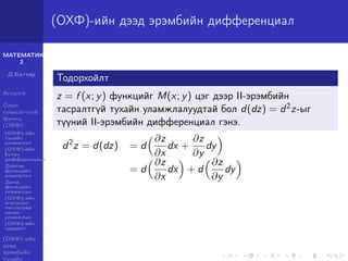 МАТЕМАТИК-
2
Д.Баттөр
Агуулга
Олон
хувьсагчтай
функц
(ОХФ)
(ОХФ)-ийн
тухайн
уламжлал
(ОХФ)-ийн
бүтэн
дифференциал
Давхар
функцийн
уламжлал
Далд
функцийн
уламжлал
(ОХФ)-ийн
өгөгдсөн
чиглэлээр
авсан
уламжлал
(ОХФ)-ийн
градент
(ОХФ)-ийн
дээд
эрэмбийн
тухайн
(ОХФ)-ийн дээд эрэмбийн дифференциал
Тодорхойлт
z = f (x; y) функцийг M(x; y) цэг дээр II-эрэмбийн
тасралтгүй тухайн уламжлалуудтай бол d(dz) = d2z-ыг
түүний II-эрэмбийн дифференциал гэнэ.
d2
z = d(dz) = d
∂z
∂x
dx +
∂z
∂y
dy
= d
∂z
∂x
dx + d
∂z
∂y
dy
 