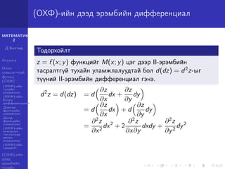 МАТЕМАТИК-
2
Д.Баттөр
Агуулга
Олон
хувьсагчтай
функц
(ОХФ)
(ОХФ)-ийн
тухайн
уламжлал
(ОХФ)-ийн
бүтэн
дифференциал
Давхар
функцийн
уламжлал
Далд
функцийн
уламжлал
(ОХФ)-ийн
өгөгдсөн
чиглэлээр
авсан
уламжлал
(ОХФ)-ийн
градент
(ОХФ)-ийн
дээд
эрэмбийн
тухайн
(ОХФ)-ийн дээд эрэмбийн дифференциал
Тодорхойлт
z = f (x; y) функцийг M(x; y) цэг дээр II-эрэмбийн
тасралтгүй тухайн уламжлалуудтай бол d(dz) = d2z-ыг
түүний II-эрэмбийн дифференциал гэнэ.
d2
z = d(dz) = d
∂z
∂x
dx +
∂z
∂y
dy
= d
∂z
∂x
dx + d
∂z
∂y
dy
=
∂2z
∂x2
dx2
+ 2
∂2z
∂x∂y
dxdy +
∂2z
∂y2
dy2
 
