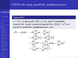 МАТЕМАТИК-
2
Д.Баттөр
Агуулга
Олон
хувьсагчтай
функц
(ОХФ)
(ОХФ)-ийн
тухайн
уламжлал
(ОХФ)-ийн
бүтэн
дифференциал
Давхар
функцийн
уламжлал
Далд
функцийн
уламжлал
(ОХФ)-ийн
өгөгдсөн
чиглэлээр
авсан
уламжлал
(ОХФ)-ийн
градент
(ОХФ)-ийн
дээд
эрэмбийн
тухайн
(ОХФ)-ийн дээд эрэмбийн дифференциал
Тодорхойлт
z = f (x; y) функцийг M(x; y) цэг дээр II-эрэмбийн
тасралтгүй тухайн уламжлалуудтай бол d(dz) = d2z-ыг
түүний II-эрэмбийн дифференциал гэнэ.
d2
z = d(dz) = d
∂z
∂x
dx +
∂z
∂y
dy
= d
∂z
∂x
dx + d
∂z
∂y
dy
=
∂2z
∂x2
dx2
+ 2
∂2z
∂x∂y
dxdy +
∂2z
∂y2
dy2
=
∂
∂x
dx +
∂
∂y
dy
2
z
 
