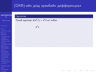 МАТЕМАТИК-
2
Д.Баттөр
Агуулга
Олон
хувьсагчтай
функц
(ОХФ)
(ОХФ)-ийн
тухайн
уламжлал
(ОХФ)-ийн
бүтэн
дифференциал
Давхар
функцийн
уламжлал
Далд
функцийн
уламжлал
(ОХФ)-ийн
өгөгдсөн
чиглэлээр
авсан
уламжлал
(ОХФ)-ийн
градент
(ОХФ)-ийн
дээд
эрэмбийн
тухайн
(ОХФ)-ийн дээд эрэмбийн дифференциал
Гаргалгаа
Үүний адилаар d(d2
z) = d3
z-ыг олбол
d3
z
 