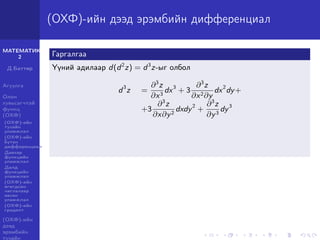 МАТЕМАТИК-
2
Д.Баттөр
Агуулга
Олон
хувьсагчтай
функц
(ОХФ)
(ОХФ)-ийн
тухайн
уламжлал
(ОХФ)-ийн
бүтэн
дифференциал
Давхар
функцийн
уламжлал
Далд
функцийн
уламжлал
(ОХФ)-ийн
өгөгдсөн
чиглэлээр
авсан
уламжлал
(ОХФ)-ийн
градент
(ОХФ)-ийн
дээд
эрэмбийн
тухайн
(ОХФ)-ийн дээд эрэмбийн дифференциал
Гаргалгаа
Үүний адилаар d(d2
z) = d3
z-ыг олбол
d3
z =
∂3
z
∂x3
dx3
+ 3
∂3
z
∂x2∂y
dx2
dy+
+3
∂3
z
∂x∂y2
dxdy2
+
∂3
z
∂y3
dy3
 