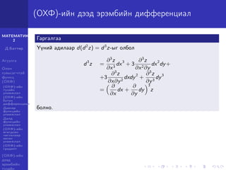 МАТЕМАТИК-
2
Д.Баттөр
Агуулга
Олон
хувьсагчтай
функц
(ОХФ)
(ОХФ)-ийн
тухайн
уламжлал
(ОХФ)-ийн
бүтэн
дифференциал
Давхар
функцийн
уламжлал
Далд
функцийн
уламжлал
(ОХФ)-ийн
өгөгдсөн
чиглэлээр
авсан
уламжлал
(ОХФ)-ийн
градент
(ОХФ)-ийн
дээд
эрэмбийн
тухайн
(ОХФ)-ийн дээд эрэмбийн дифференциал
Гаргалгаа
Үүний адилаар d(d2
z) = d3
z-ыг олбол
d3
z =
∂3
z
∂x3
dx3
+ 3
∂3
z
∂x2∂y
dx2
dy+
+3
∂3
z
∂x∂y2
dxdy2
+
∂3
z
∂y3
dy3
=
∂
∂x
dx +
∂
∂y
dy
3
z
болно.
 