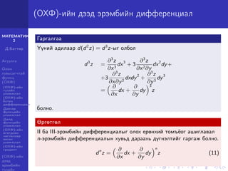 МАТЕМАТИК-
2
Д.Баттөр
Агуулга
Олон
хувьсагчтай
функц
(ОХФ)
(ОХФ)-ийн
тухайн
уламжлал
(ОХФ)-ийн
бүтэн
дифференциал
Давхар
функцийн
уламжлал
Далд
функцийн
уламжлал
(ОХФ)-ийн
өгөгдсөн
чиглэлээр
авсан
уламжлал
(ОХФ)-ийн
градент
(ОХФ)-ийн
дээд
эрэмбийн
тухайн
(ОХФ)-ийн дээд эрэмбийн дифференциал
Гаргалгаа
Үүний адилаар d(d2
z) = d3
z-ыг олбол
d3
z =
∂3
z
∂x3
dx3
+ 3
∂3
z
∂x2∂y
dx2
dy+
+3
∂3
z
∂x∂y2
dxdy2
+
∂3
z
∂y3
dy3
=
∂
∂x
dx +
∂
∂y
dy
3
z
болно.
Өргөтгөл
II ба III-эрэмбийн дифференциалыг олох ерөнхий томъёог ашиглавал
n-эрэмбийн дифференциалын хувьд дараахь дүгнэлтийг гаргаж болно.
dn
z =
∂
∂x
dx +
∂
∂y
dy
n
z (11)
 