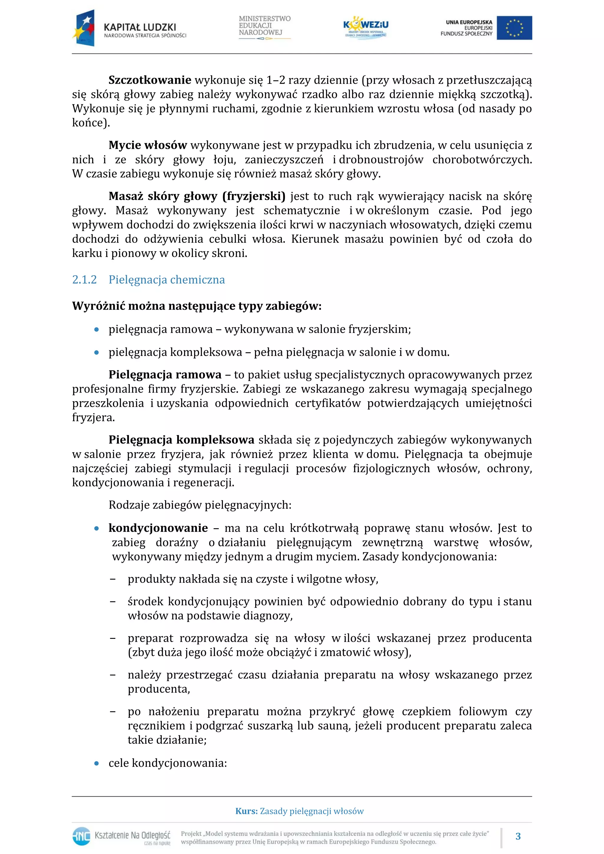 3
Kurs: Zasady pielęgnacji włosów
Szczotkowanie wykonuje się 1–2 razy dziennie (przy włosach z przetłuszczającą
się skórą głowy zabieg należy wykonywać rzadko albo raz dziennie miękką szczotką).
Wykonuje się je płynnymi ruchami, zgodnie z kierunkiem wzrostu włosa (od nasady po
końce).
Mycie włosów wykonywane jest w przypadku ich zbrudzenia, w celu usunięcia z
nich i ze skóry głowy łoju, zanieczyszczeń i drobnoustrojów chorobotwórczych.
W czasie zabiegu wykonuje się również masaż skóry głowy.
Masaż skóry głowy (fryzjerski) jest to ruch rąk wywierający nacisk na skórę
głowy. Masaż wykonywany jest schematycznie i w określonym czasie. Pod jego
wpływem dochodzi do zwiększenia ilości krwi w naczyniach włosowatych, dzięki czemu
dochodzi do odżywienia cebulki włosa. Kierunek masażu powinien być od czoła do
karku i pionowy w okolicy skroni.
2.1.2 Pielęgnacja chemiczna
Wyróżnić można następujące typy zabiegów:
 pielęgnacja ramowa – wykonywana w salonie fryzjerskim;
 pielęgnacja kompleksowa – pełna pielęgnacja w salonie i w domu.
Pielęgnacja ramowa – to pakiet usług specjalistycznych opracowywanych przez
profesjonalne firmy fryzjerskie. Zabiegi ze wskazanego zakresu wymagają specjalnego
przeszkolenia i uzyskania odpowiednich certyfikatów potwierdzających umiejętności
fryzjera.
Pielęgnacja kompleksowa składa się z pojedynczych zabiegów wykonywanych
w salonie przez fryzjera, jak również przez klienta w domu. Pielęgnacja ta obejmuje
najczęściej zabiegi stymulacji i regulacji procesów fizjologicznych włosów, ochrony,
kondycjonowania i regeneracji.
Rodzaje zabiegów pielęgnacyjnych:
 kondycjonowanie – ma na celu krótkotrwałą poprawę stanu włosów. Jest to
zabieg doraźny o działaniu pielęgnującym zewnętrzną warstwę włosów,
wykonywany między jednym a drugim myciem. Zasady kondycjonowania:
− produkty nakłada się na czyste i wilgotne włosy,
− środek kondycjonujący powinien być odpowiednio dobrany do typu i stanu
włosów na podstawie diagnozy,
− preparat rozprowadza się na włosy w ilości wskazanej przez producenta
(zbyt duża jego ilość może obciążyć i zmatowić włosy),
− należy przestrzegać czasu działania preparatu na włosy wskazanego przez
producenta,
− po nałożeniu preparatu można przykryć głowę czepkiem foliowym czy
ręcznikiem i podgrzać suszarką lub sauną, jeżeli producent preparatu zaleca
takie działanie;
 cele kondycjonowania:
 