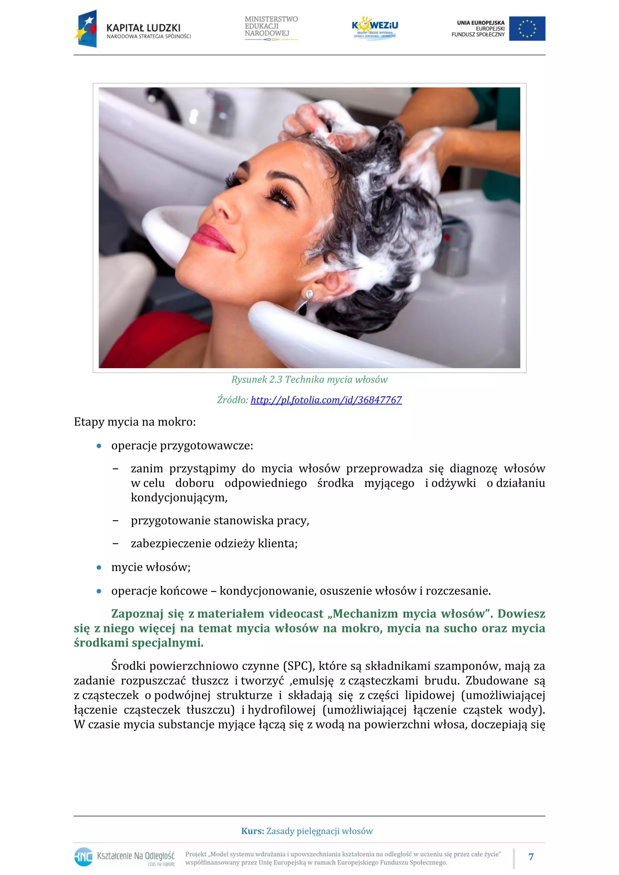 7
Kurs: Zasady pielęgnacji włosów
Rysunek 2.3 Technika mycia włosów
Źródło: http://pl.fotolia.com/id/36847767
Etapy mycia na mokro:
 operacje przygotowawcze:
− zanim przystąpimy do mycia włosów przeprowadza się diagnozę włosów
w celu doboru odpowiedniego środka myjącego i odżywki o działaniu
kondycjonującym,
− przygotowanie stanowiska pracy,
− zabezpieczenie odzieży klienta;
 mycie włosów;
 operacje końcowe – kondycjonowanie, osuszenie włosów i rozczesanie.
Zapoznaj się z materiałem videocast „Mechanizm mycia włosów”. Dowiesz
się z niego więcej na temat mycia włosów na mokro, mycia na sucho oraz mycia
środkami specjalnymi.
Środki powierzchniowo czynne (SPC), które są składnikami szamponów, mają za
zadanie rozpuszczać tłuszcz i tworzyć ,emulsję z cząsteczkami brudu. Zbudowane są
z cząsteczek o podwójnej strukturze i składają się z części lipidowej (umożliwiającej
łączenie cząsteczek tłuszczu) i hydrofilowej (umożliwiającej łączenie cząstek wody).
W czasie mycia substancje myjące łączą się z wodą na powierzchni włosa, doczepiają się
 