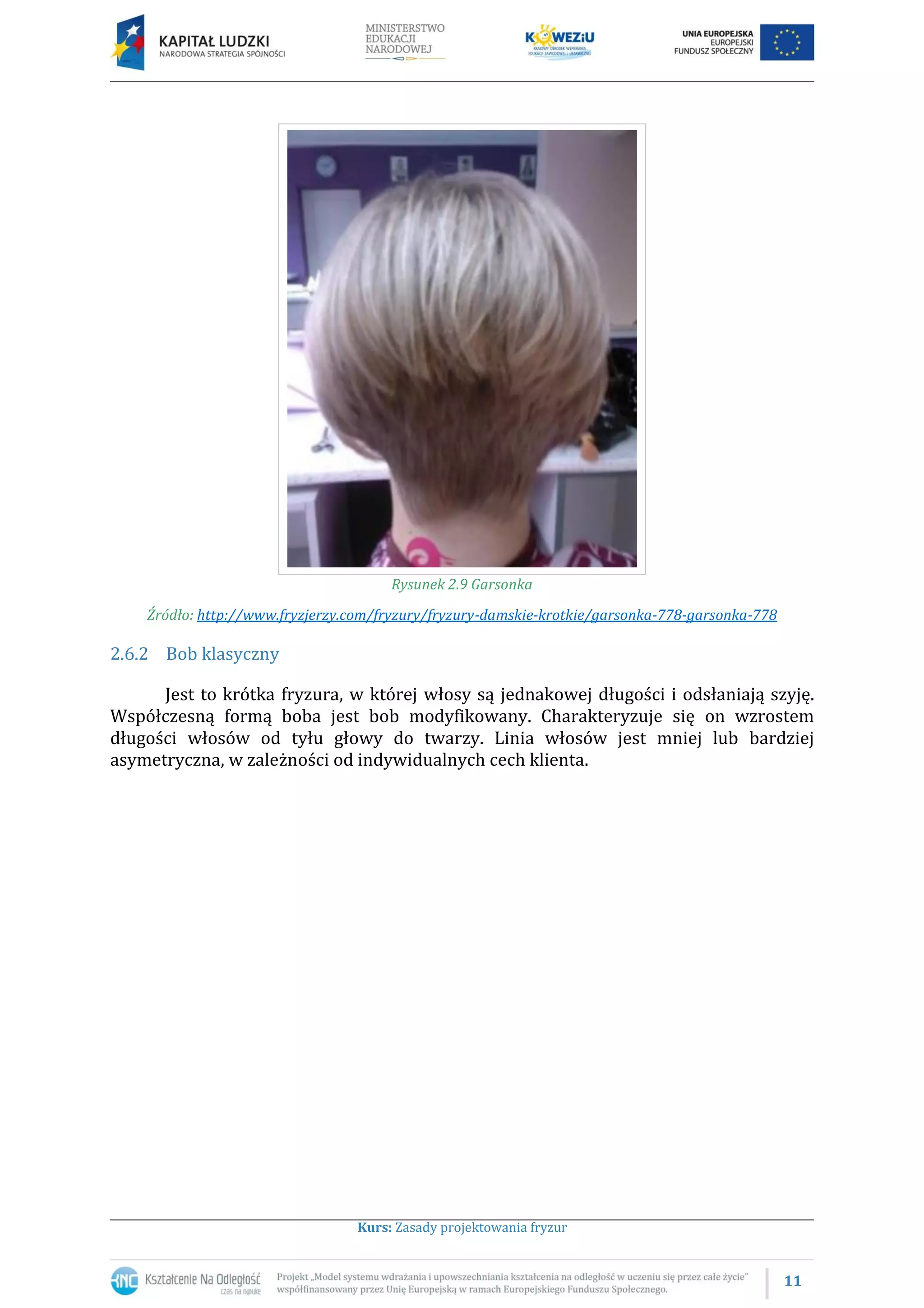 11
Kurs: Zasady projektowania fryzur
Rysunek 2.9 Garsonka
Źródło: http://www.fryzjerzy.com/fryzury/fryzury-damskie-krotkie/garsonka-778-garsonka-778
2.6.2 Bob klasyczny
Jest to krótka fryzura, w której włosy są jednakowej długości i odsłaniają szyję.
Współczesną formą boba jest bob modyfikowany. Charakteryzuje się on wzrostem
długości włosów od tyłu głowy do twarzy. Linia włosów jest mniej lub bardziej
asymetryczna, w zależności od indywidualnych cech klienta.
 