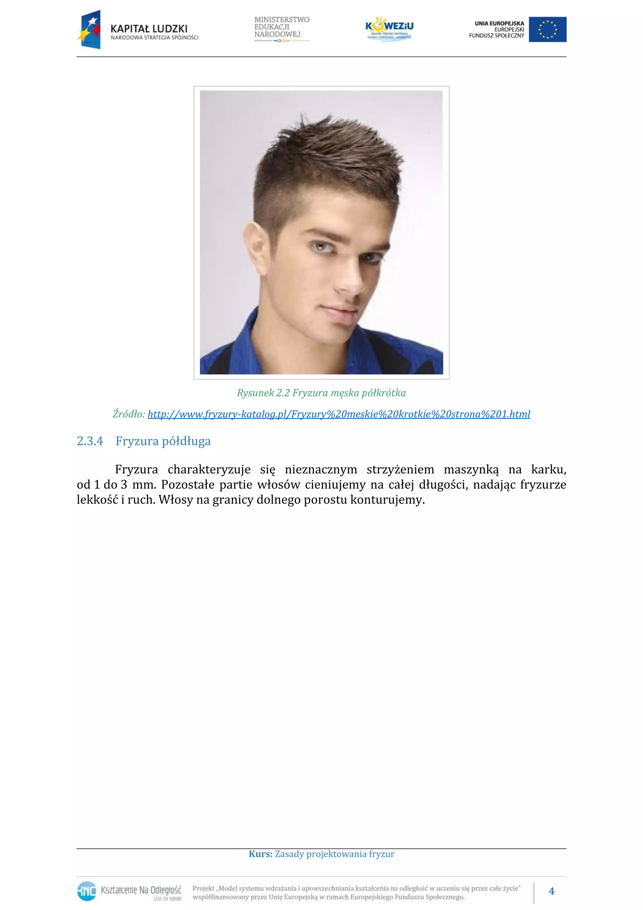 4
Kurs: Zasady projektowania fryzur
Rysunek 2.2 Fryzura męska półkrótka
Źródło: http://www.fryzury-katalog.pl/Fryzury%20meskie%20krotkie%20strona%201.html
2.3.4 Fryzura półdługa
Fryzura charakteryzuje się nieznacznym strzyżeniem maszynką na karku,
od 1 do 3 mm. Pozostałe partie włosów cieniujemy na całej długości, nadając fryzurze
lekkość i ruch. Włosy na granicy dolnego porostu konturujemy.
 