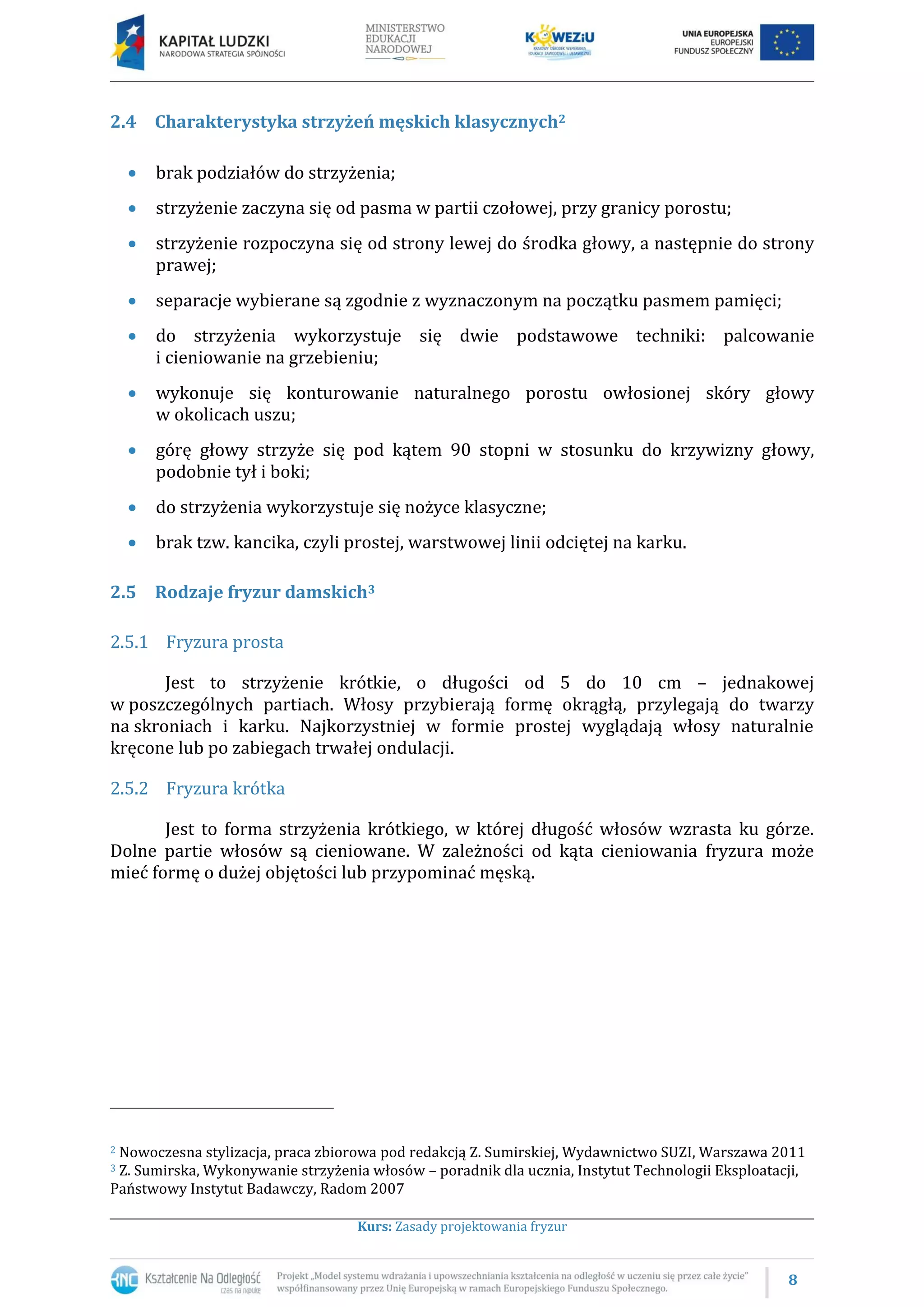 8
Kurs: Zasady projektowania fryzur
2.4 Charakterystyka strzyżeń męskich klasycznych2
 brak podziałów do strzyżenia;
 strzyżenie zaczyna się od pasma w partii czołowej, przy granicy porostu;
 strzyżenie rozpoczyna się od strony lewej do środka głowy, a następnie do strony
prawej;
 separacje wybierane są zgodnie z wyznaczonym na początku pasmem pamięci;
 do strzyżenia wykorzystuje się dwie podstawowe techniki: palcowanie
i cieniowanie na grzebieniu;
 wykonuje się konturowanie naturalnego porostu owłosionej skóry głowy
w okolicach uszu;
 górę głowy strzyże się pod kątem 90 stopni w stosunku do krzywizny głowy,
podobnie tył i boki;
 do strzyżenia wykorzystuje się nożyce klasyczne;
 brak tzw. kancika, czyli prostej, warstwowej linii odciętej na karku.
2.5 Rodzaje fryzur damskich3
2.5.1 Fryzura prosta
Jest to strzyżenie krótkie, o długości od 5 do 10 cm – jednakowej
w poszczególnych partiach. Włosy przybierają formę okrągłą, przylegają do twarzy
na skroniach i karku. Najkorzystniej w formie prostej wyglądają włosy naturalnie
kręcone lub po zabiegach trwałej ondulacji.
2.5.2 Fryzura krótka
Jest to forma strzyżenia krótkiego, w której długość włosów wzrasta ku górze.
Dolne partie włosów są cieniowane. W zależności od kąta cieniowania fryzura może
mieć formę o dużej objętości lub przypominać męską.
2 Nowoczesna stylizacja, praca zbiorowa pod redakcją Z. Sumirskiej, Wydawnictwo SUZI, Warszawa 2011
3 Z. Sumirska, Wykonywanie strzyżenia włosów – poradnik dla ucznia, Instytut Technologii Eksploatacji,
Państwowy Instytut Badawczy, Radom 2007
 