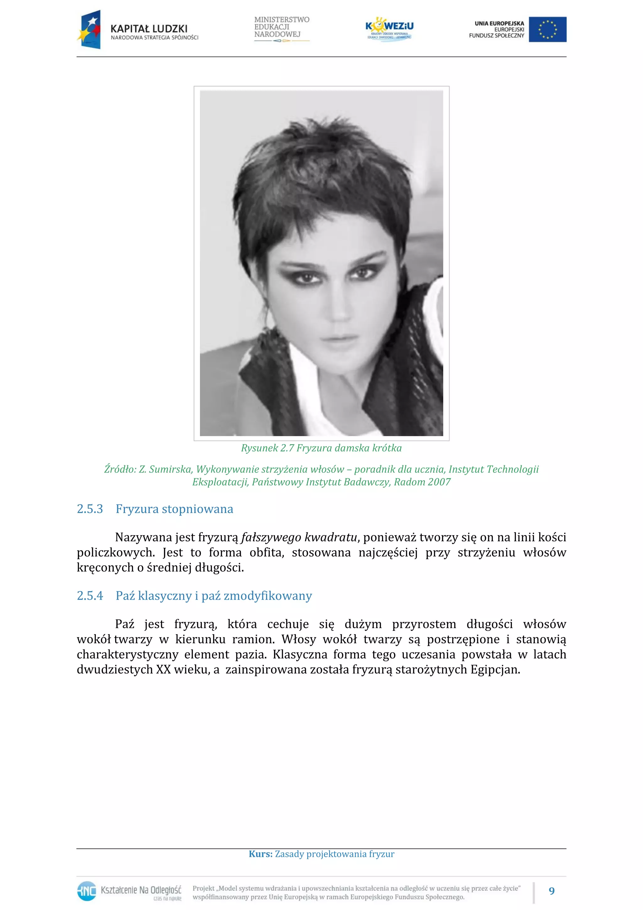 9
Kurs: Zasady projektowania fryzur
Rysunek 2.7 Fryzura damska krótka
Źródło: Z. Sumirska, Wykonywanie strzyżenia włosów – poradnik dla ucznia, Instytut Technologii
Eksploatacji, Państwowy Instytut Badawczy, Radom 2007
2.5.3 Fryzura stopniowana
Nazywana jest fryzurą fałszywego kwadratu, ponieważ tworzy się on na linii kości
policzkowych. Jest to forma obfita, stosowana najczęściej przy strzyżeniu włosów
kręconych o średniej długości.
2.5.4 Paź klasyczny i paź zmodyfikowany
Paź jest fryzurą, która cechuje się dużym przyrostem długości włosów
wokół twarzy w kierunku ramion. Włosy wokół twarzy są postrzępione i stanowią
charakterystyczny element pazia. Klasyczna forma tego uczesania powstała w latach
dwudziestych XX wieku, a zainspirowana została fryzurą starożytnych Egipcjan.
 